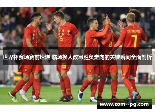 世界杯赛场赛前速递 临场换人改写胜负走向的关键瞬间全面剖析